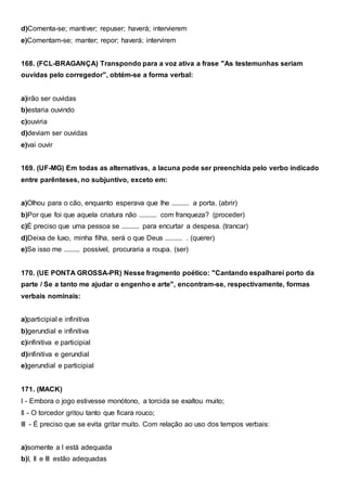 d)Comenta-se; mantiver; repuser; haverá; intervierem
e)Comentam-se; manter; repor; haverá; intervirem
168. (FCL-BRAGANÇA) Transpondo para a voz ativa a frase "As testemunhas seriam
ouvidas pelo corregedor", obtém-se a forma verbal:
a)irão ser ouvidas
b)estaria ouvindo
c)ouviria
d)deviam ser ouvidas
e)vai ouvir
169. (UF-MG) Em todas as alternativas, a lacuna pode ser preenchida pelo verbo indicado
entre parênteses, no subjuntivo, exceto em:
a)Olhou para o cão, enquanto esperava que lhe .......... a porta. (abrir)
b)Por que foi que aquela criatura não .......... com franqueza? (proceder)
c)É preciso que uma pessoa se .......... para encurtar a despesa. (trancar)
d)Deixa de luxo, minha filha, será o que Deus .......... . (querer)
e)Se isso me ......... possível, procuraria a roupa. (ser)
170. (UE PONTA GROSSA-PR) Nesse fragmento poético: "Cantando espalharei porto da
parte / Se a tanto me ajudar o engenho e arte", encontram-se, respectivamente, formas
verbais nominais:
a)participial e infinitiva
b)gerundial e infinitiva
c)infinitiva e participial
d)infinitiva e gerundial
e)gerundial e participial
171. (MACK)
I - Embora o jogo estivesse monótono, a torcida se exaltou muito;
II - O torcedor gritou tanto que ficara rouco;
III - É preciso que se evita gritar muito. Com relação ao uso dos tempos verbais:
a)somente a I está adequada
b)I, II e III estão adequadas
 