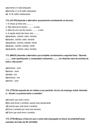 c)somente a II está adequada
d)somente a I e III estão adequadas
e)I, II e III estão inadequadas
172. (UC-PR) Assinale a alternativa que preenche corretamente as lacunas:
1. O intruso já tinha sido .......... .
2. Não sabia se já haviam .......... a casa.
3. Mais de uma vez lhe haviam .......... a vida.
4. A capela ainda não havia sido .......... .
a)expulsado, coberto, salvo, benzida
b)expulso, cobrido, salvo, benzida
c)expulsado, cobrido, salvado, benta
d)expulso, coberto, salvado, benta
e)expulsado, cobrido, salvo, benzida
173. (MACK) Assinale a alternativa que completa corretamente a seguinte frase: "Quando
.......... mais aperfeiçoado, o computador certamente .......... um eficiente meio de controle de
toda a vida social."
a)estivesse - será
b)estiver - seria
c)esteja - era
d)estivesse - era
e)estiver - será
174. (TTN) Na resposta de um médico a seu paciente, há erro do emprego verbal. Assinale-
o: - Doutor, eu preciso tomar o remédio?
a)Convém que você o tome.
b)Se você tomar o remédio, sarará mais rapidamente.
c)É preciso que você tome o remédio.
d)Tome o remédio por mais uma semana.
e)É bom que você toma o remédio.
175. (TTN) Marque a frase em que o verbo está empregado no futuro do pretérito(Frases
extraídas da Folha de SP, 05/10/89):
 