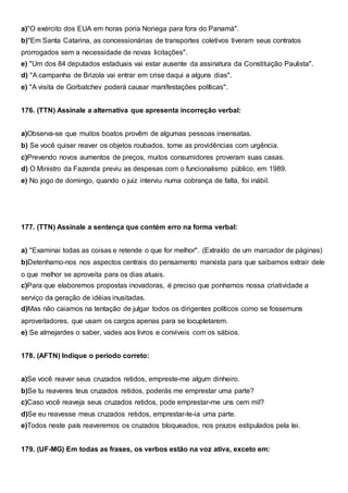 a)"O exército dos EUA em horas poria Noriega para fora do Panamá".
b)"Em Santa Catarina, as concessionárias de transportes coletivos tiveram seus contratos
prorrogados sem a necessidade de novas licitações".
e) "Um dos 84 deputados estaduais vai estar ausente da assinatura da Constituição Paulista".
d) "A campanha de Brizola vai entrar em crise daqui a alguns dias".
e) "A visita de Gorbatchev poderá causar manifestações políticas".
176. (TTN) Assinale a alternativa que apresenta incorreção verbal:
a)Observa-se que muitos boatos provêm de algumas pessoas insensatas.
b) Se você quiser reaver os objetos roubados, tome as providências com urgência.
c)Prevendo novos aumentos de preços, muitos consumidores proveram suas casas.
d) O Ministro da Fazenda previu as despesas com o funcionalismo público, em 1989.
e) No jogo de domingo, quando o juiz interviu numa cobrança de falta, foi inábil.
177. (TTN) Assinale a sentença que contém erro na forma verbal:
a) "Examinai todas as coisas e retende o que for melhor". (Extraído de um marcador de páginas)
b)Detenhamo-nos nos aspectos centrais do pensamento marxista para que saibamos extrair dele
o que melhor se aproveita para os dias atuais.
c)Para que elaboremos propostas inovadoras, é preciso que ponhamos nossa criatividade a
serviço da geração de idéias inusitadas.
d)Mas não caiamos na tentação de julgar todos os dirigentes políticos como se fossemuns
aproveitadores, que usam os cargos apenas para se locupletarem.
e) Se almejardes o saber, vades aos livros e conviveis com os sábios.
178. (AFTN) Indique o período correto:
a)Se você reaver seus cruzados retidos, empreste-me algum dinheiro.
b)Se tu reaveres teus cruzados retidos, poderás me emprestar uma parte?
c)Caso você reaveja seus cruzados retidos, pode emprestar-me uns cem mil?
d)Se eu reavesse meus cruzados retidos, emprestar-te-ia uma parte.
e)Todos neste país reaveremos os cruzados bloqueados, nos prazos estipulados pela lei.
179. (UF-MG) Em todas as frases, os verbos estão na voz ativa, exceto em:
 