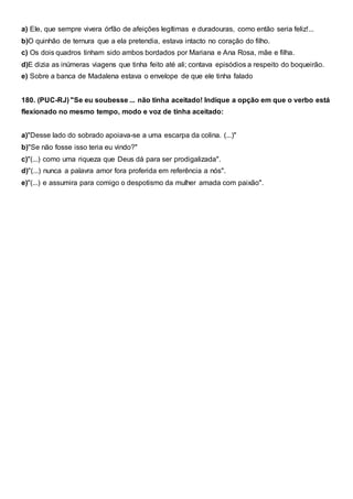 a) Ele, que sempre vivera órfão de afeições legítimas e duradouras, como então seria feliz!...
b)O quinhão de ternura que a ela pretendia, estava intacto no coração do filho.
c) Os dois quadros tinham sido ambos bordados por Mariana e Ana Rosa, mãe e filha.
d)E dizia as inúmeras viagens que tinha feito até ali; contava episódios a respeito do boqueirão.
e) Sobre a banca de Madalena estava o envelope de que ele tinha falado
180. (PUC-RJ) "Se eu soubesse ... não tinha aceitado! Indique a opção em que o verbo está
flexionado no mesmo tempo, modo e voz de tinha aceitado:
a)"Desse lado do sobrado apoiava-se a uma escarpa da colina. (...)"
b)"Se não fosse isso teria eu vindo?"
c)"(...) como uma riqueza que Deus dá para ser prodigalizada".
d)"(...) nunca a palavra amor fora proferida em referência a nós".
e)"(...) e assumira para comigo o despotismo da mulher amada com paixão".
 