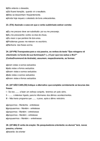 b)Ele antevira o desastre.
c)Só ficarei tranqüilo, quando vir o resultado.
d)Eles se desavinham freqüentemente.
e)Ainda hoje requero o atestado de bons antecedentes.
23. (ITA) Assinale o caso em que o verbo sublinhado estiver correto:
a)Eu me precavo deve ser substituído por eu me precavejo.
b)Eu me precavenho contra os dias de chuva.
c)Eu reavi o que perdera há dois anos.
d)Problemas graves me reteram no escritório.
e)Nenhuma das frases acima.
24. (UF-PB) Transpostos para a voz passiva, os verbos do texto "Que miragens vê
oiluminado no fundo de sua iluminação? (...) E por que nos seduz a ilha?"
(CarlosDrummond de Andrade), assumem, respectivamente, as formas:
a)eram vistas e somos seduzidos
b)são vistas e fomos seduzidos
c)foram vistas e somos seduzidos
d)são vistas e somos seduzidos
e)foram vistas e fomos seduzidos
25. (UF SÃO CARLOS) Indique a alternativa que completa corretamente as lacunas das
frases:
I - Se nos ....... a fazer um esforço conjunto, teremos um país sério.
II - ....... o televisor ligado, para te informares dos últimos acontecimentos.
III - Não havia programa que ....... o povo, após o último noticiário.
a)propormos - Mantenha - entretesse
b)propusermos - Mantém - entretesse
c)propormos - Mantém - entretivesse
d)propormos - Mantém - entretesse
e)propusermos - Mantém – entretivesse
26. (UF-MA) O verbo da oração: Os pesquisadores orientarão os alunos" terá, navoz
passiva, a forma:
a)haverão de orientar
 