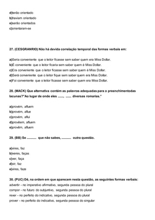d)terão orientado
b)haviam orientado
e)serão orientados
c)orientaram-se
27. (CESGRANRIO) Não há devida correlação temporal das formas verbais em:
a)Seria conveniente que o leitor ficasse sem saber quem era Miss Dollar.
b)É conveniente que o leitor ficaria sem saber quem é Miss Dollar.
c)Era conveniente que o leitor ficasse sem saber quem é Miss Dollar.
d)Será conveniente que o leitor fique sem saber quem era Miss Dollar.
e)Foi conveniente que o leitor ficasse sem saber quem era Miss Dollar.
28. (MACK) Que alternativa contém as palavras adequadas para o preenchimentodas
lacunas?"Ao lugar de onde eles ......., ....... diversas romarias.”
a)provém, afluem
b)provém, aflue
c)provém, aflui
d)provêem, afluem
e)provêm, afluem
29. (BB) Se ............ que não sabes, ............ outra questão.
a)vires, faz
b)veres, faças
c)ver, faça
d)vir, faz
e)vires, faze
30. (PUC) Dê, na ordem em que aparecem nesta questão, as seguintes formas verbais:
advertir - no imperativo afirmativo, segunda pessoa do plural
compor - no futuro do subjuntivo, segunda pessoa do plural
rever - no perfeito do indicativo, segunda pessoa do plural
prover - no perfeito do indicativo, segunda pessoa do singular
 