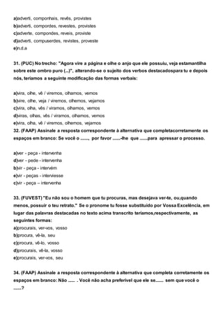 a)adverti, componhais, revês, provistes
b)adverti, compordes, revestes, provistes
c)adverte, compondes, reveis, proviste
d)adverti, compuserdes, revistes, proveste
e)n.d.a
31. (PUC) No trecho: "Agora vire a página e olhe o anjo que ele possuiu, veja estamantilha
sobre este ombro puro (...)", alterando-se o sujeito dos verbos destacadospara tu e depois
nós, teríamos a seguinte modificação das formas verbais:
a)vira, olhe, vê / viremos, olhamos, vemos
b)vire, olhe, veja / viremos, olhemos, vejamos
c)vira, olha, vês / viramos, olhamos, vemos
d)viras, olhas, vês / viramos, olhamos, vemos
e)vira, olha, vê / viremos, olhemos, vejamos
32. (FAAP) Assinale a resposta correspondente à alternativa que completacorretamente os
espaços em branco: Se você o ......., por favor .......-lhe que .......para apressar o processo.
a)ver - peça - intervenha
d)ver - pede - intervenha
b)vir - peça - intervém
e)vir - peças - interviesse
c)vir - peça – intervenha
33. (FUVEST) "Eu não sou o homem que tu procuras, mas desejava ver-te, ou,quando
menos, possuir o teu retrato." Se o pronome tu fosse substituído por Vossa Excelência, em
lugar das palavras destacadas no texto acima transcrito teríamos,respectivamente, as
seguintes formas:
a)procurais, ver-vos, vosso
b)procura, vê-la, seu
c)procura, vê-lo, vosso
d)procurais, vê-la, vosso
e)procurais, ver-vos, seu
34. (FAAP) Assinale a resposta correspondente à alternativa que completa corretamente os
espaços em branco: Não ...... . Você não acha preferível que ele se....... sem que você o
.......?
 