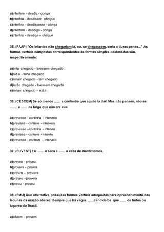 a)interfere - desdiz - obriga
b)interfira - desdisser - obrigue
c)interfira - desdissesse - obriga
d)interfere - desdiga - obriga
e)interfira - desdiga – obrigue
35. (FAAP) "Os infantes não chegariam lá, ou, se chegassem, seria a duras penas..." As
formas verbais compostas correspondentes às formas simples destacadas são,
respectivamente:
a)tinha chegado - tivessem chegado
b)n.d.a - tinha chegado
c)teriam chegado - têm chegado
d)terão chegado - tivessem chegado
e)teriam chegado – n.d.a
36. (CESCEM) Se ao menos ....... a confusão que aquilo ia dar! Mas não pensou, não se
......., e ....... na briga que não era sua.
a)prevesse - continha - interveio
b)previsse - conteve - interveio
c)prevesse - continha - interviu
d)previsse - conteve - interviu
e)prevesse - conteve – interveio
37. (FUVEST) Ele ....... a seca e ....... a casa de mantimentos.
a)preveu - proveu
b)provera - provira
c)previra – previera
d)preveu - provera
e)previu - proveu
38. (FMU) Que alternativa possui as formas verbais adequadas para opreenchimento das
lacunas da oração abaixo: Sempre que há vagas, .......candidatos que ....... de todos os
lugares do Brasil.
a)afluem - provém
 