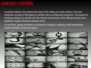 CONTIUITY EDITING
•

•

Continuity editing is the predominant style of film editing and video editing in the postproduction process of filmmaking of narrative films and television programs. The purpose of
continuity editing is to smooth over the inherent discontinuity of the editing process and to
establish a logical coherence between shots.
In most films, logical coherence is achieved by cutting to continuity, which emphasizes
smooth transition of time and space.

 