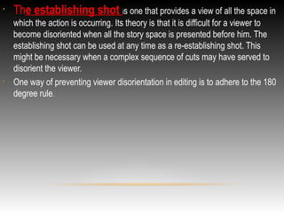 •

•

The establishing shot is one that provides a view of all the space in
which the action is occurring. Its theory is that it is difficult for a viewer to
become disoriented when all the story space is presented before him. The
establishing shot can be used at any time as a re-establishing shot. This
might be necessary when a complex sequence of cuts may have served to
disorient the viewer.
One way of preventing viewer disorientation in editing is to adhere to the 180
degree rule.

 