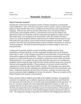 CS143 Handout 18
Summer 2012 July 16th
, 2012
Semantic Analysis
What Is Semantic Analysis?
Parsing only verifies that the program consists of tokens arranged in a syntactically 
valid combination.  Now we’ll move forward to semantic analysis, where we delve even 
deeper to check whether they form a sensible set of instructions in the programming 
language.  Whereas any old noun phrase followed by some verb phrase makes a 
syntactically correct English sentence, a semantically correct one has subject­verb 
agreement, proper use of gender, and the components go together to express an idea 
that makes sense.  For a program to be semantically valid, all variables, functions, 
classes, etc. must be properly defined, expressions and variables must be used in ways 
that respect the type system, access control must be respected, and so forth.  Semantic 
analysis is the front end’s penultimate phase and the compiler’s last chance to weed out 
incorrect programs.  We need to ensure the program is sound enough to carry on to 
code generation.
A large part of semantic analysis consists of tracking variable/function/type 
declarations and type checking.  In many languages, identifiers have to be declared 
before they’re used.  As the compiler encounters a new declaration, it records the type 
information assigned to that identifier.  Then, as it continues examining the rest of the 
program, it verifies that the type of an identifier is respected in terms of the operations 
being performed.  For example, the type of the right side expression of an assignment 
statement should match the type of the left side, and the left side needs to be a properly 
declared and assignable identifier.  The parameters of a function should match the 
arguments of a function call in both number and type.  The language may require that 
identifiers be unique, thereby forbidding two global declarations from sharing the same 
name.  Arithmetic operands will need to be of numeric—perhaps even the exact same 
type (no automatic int­to­double conversion, for instance).  These are examples of the 
things checked in the semantic analysis phase.
Some semantic analysis might be done right in the middle of parsing.  As a particular 
construct is recognized, say an addition expression, the parser action could check the 
two operands and verify they are of numeric type and compatible for this operation.  In 
fact, in a one­pass compiler, the code is generated right then and there as well.  In a 
compiler that runs in more than one pass (such as the one we are building for Decaf), 
the first pass digests the syntax and builds a parse tree representation of the program. A 
second pass traverses the tree to verify that the program respects all semantic rules as 
well.   The single­pass strategy is typically more efficient, but multiple passes allow for 
 