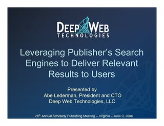 Leveraging Publisher’s Search
 Engines to Deliver Relevant
      Results to Users
                 Presented by
        Abe Lederman, President and CTO
          Deep Web Technologies, LLC

   28th Annual Scholarly Publishing Meeting – Virginia – June 9, 2006
 