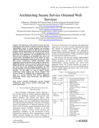 ACEEE Int. J. on Communication, Vol. 01, No. 03, Dec 2010




            Architecting Secure Service Oriented Web
                            Services
              D.Shravani1 P.Radhika2 Dr.P.Suresh Varma3 Dr.D.Sravan Kumar4 M.Upendra Kumar 5
                 1
                     Research Scholar R.U. Kurnool and Assistant Professor CS MIPGS Hyderabad A.P. India
                                            Email: sravani.mummadi@yahoo.co.in
                2
                  Research Scholar R.U. Kurnool and Assistant Professor CSE VNR VJIET Hyderabad A.P. India
                                             Email: jyothisree.manne@gmail.com
        3
          Principal and Professor Department of Computer Science Adikavi Nannaya University Rajamundry A.P. India
                                                 Email: vermaps@yahoo.com
     4
       Principal and Professor CSE KITE Women’s College of Professional Engineering Sciences Hyderabad A.P. India
                                              Email: dasojusravan@yahoo.co.in
                      5
                        Research Scholar JNTUH and Associate Professor CSE MGIT Hyderabad A.P. India
                                            Email: uppi_shravani@rediffmail.com


Abstract—The importance of the software security has been                the security characteristics of composites and applications
profound, since most attacks to software systems are based on            using services is an active research. Organizations should
vulnerabilities caused by poorly designed and developed                  also identify the deployment strategies for the SOA
software. Design flaws account for fifty percent of security             infrastructure, services, composites, and applications
problems and risk analysis plays essential role in solid security
problems. Service Web Services are an integral part of next
                                                                         because different deployment strategies can entail different
generation Web applications. The development and use of                  security verification practices. Finally, all elements should
these services is growing at an incredible rate, and so too              be verified in their operational contexts.
security issues surrounding them. If the history of inter-                    Web Services are the most popular implementation
application communication repeats itself, the ease with which            approach for SOA. The elements of a Web Service from a
web services architectures publish information about                     security perspective are the service interface, service
applications across the network is only going to result in more          implementation, message payload, and service level
application hacking. At the very least, it’s going to put an even        agreement (SLA). All of these elements are visible to
greater burden on web architects and developers to design                participating parties except for the service implementation,
and write secure code. Developing specification like WS-
Security should be leveraged as secure maturity happens over
                                                                         which is usually hidden and known only to the service
firewalls.   In this paper, we want to discuss security                  provider. Refer to Table 1.
architectures design patterns for Service Oriented Web                                 TABLE 1. WEB SERVICES SECURITY THREAT
Services. Finally, we validated this by implementing a case                                          FRAMEWORK
study of a Service Oriented Web Services application
                                                                           Web       Services    Attacks and Threats
StockTrader Security using WS-Security and WS-Secure                       Layer
Conversation.                                                              Layer 1: Web               1.  In transit Sniffing or Spoofing
                                                                           Services in Transit        2.  WS-Routing security concern
Index Terms— Security Architectures, Service Oriented                                                 3.  Replay attacks
Architectures, Web Services Security, WS-Security, WS-                     Lauer 2: Web               1.  Buffer Overflow
Secure Conversation.                                                       Services Engine            2.  XML parsing attacks
                                                                                                      3.  Spoiling Schema
                                                                                                      4.  Complex or Recursive structure as
       I.   SERVICE ORIENTED WEB SERVICES SECURITY                                                        payload
                          ARCHITECTURES                                                               5.  Denial of Services
                                                                                                      6.  Large payload
     Service-Oriented Architectures (SOA) represents a                     Layer 3: Web               1.  Fault Code Leaks
new evolving model for building distributed applications.                  Services                   2.  Permissions and Access issues
Services are distributed components that provide well-                     Deployment                 3.  Poor Policies
defines interfaces that process and deliver XML                                                       4.  Customized error leakage
                                                                                                      5.  Authentication and Certification
messages.[1-3]. A service-based approach makes sense for                   Layer 4:      Web          1.  Parameter tampering
building solutions that cross organizational, departmental,                Services      User         2.  WSDL probing
and corporate domain boundaries. A business with multiple                  Code                       3.  SQL/LDAP/XPATH/OS command
systems and applications on different platforms can use                                                   injection
                                                                                                      4.  Virus/Spyware/Malware injection
SOA to build a loosely coupled integration solution that                                              5.  Brute force
implements unified workflows. Security in an SOA                                                      6.  Data type mismatch
environment involves verifying several elements and                                                   7.  Content spoofing
maintaining confidence as the environment evolves.                                                    8.  Session tampering
                                                                                                      9.  Format string
Organizations deploying SOA implementations should                                                    10. Information Leakage
identify practical strategies for security verification of                                            11. Authorization
individual elements, but should be aware that establishing
                                                                    14
© 2010 ACEEE
DOI: 01.IJCOM.01.03.181
 