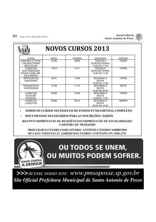 Jornal Oficial
Santo Antonio de Posse
04 Sexta- Feira, 26 de julho de 2013
• TODOS OS CURSOS NECESSITAM DE ENSINO FUNDAMENTAL COMPLETO
• DOCUMENTOS NECESSÁRIOS PARAAS INSCRIÇÕES: XEROX
RG/CPF/COMPROVANTE DE RESIDÊNCIA/COMPROVANTE DE ESCOLARIDADE/
CARTEIRA DE TRABALHO
PROCURAR O CENTRO COMUNITÁRIO ANTÔNIO CÂNDIDO SOBRINHO
RUA DAS VIOLETAS 21- JARDIM DAS FLORES / CONTATO (19) 3896-2711
NOVOS	CURSOS	2013
CURSO INÍCIO TÉRMINO DIAS/HORA PERÍODO
CRIAÇÃO E TECNI-
CAS BIJUTERIAS
MAX COLAR
27/08 26/09 TERÇAS E
QUINTAS FEIRAS
13:00 AS 17:00
TARDE
CURSO DE
CUSTOMIZAÇÃO
PEÇAS CAMA, ME-
SA E BANHO
15/10 14/11 TERÇAS E
QUINTAS FEIRAS
13:00 AS 17:00
TARDE
INSPEÇÃO DE
QUALIDADE
22/07 13/09 SEGUNDA A
SEXTA
13:00 AS 17:00
TARDE
TRAÇADOR DE
CALDERARIA
01/08 17/10 SEGUNDA A
SEXTA
19:00 AS 22:00
NOITE
CURSO DE
AUXILIAR
PESSOAL
05/08 27/09 SEGUNDA A
SEXTA
13:00AS 17:00
TARDE
CURSO DE
LOGISTICA
05/08 29/10 SEGUNDA A
SEXTA
08:00 AS 12:00
MANHÃ
>>>Aਃਅਓਓਅ ਎ਏਓਓਏ ਓਉਔਅ: www.pmsaposse.sp.gov.br
Site Oficial Prefeitura Municipal de Santo Antonio de Posse
 