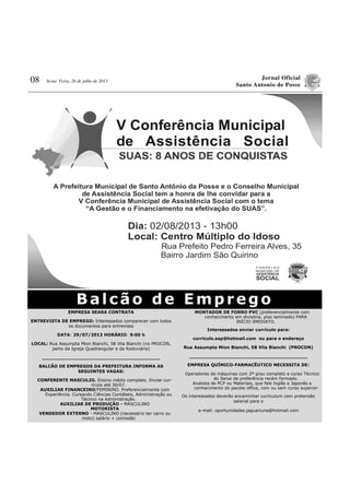 Jornal Oficial
Santo Antonio de Posse
08 Sexta- Feira, 26 de julho de 2013
EMPRESA SEARA CONTRATA
ENTREVISTA DE EMPREGO: Interessados comparecer com todos
os documentos para entrevista
DATA: 29/07/2013 HORÁRIO: 9:00 h
LOCAL: Rua Assumpta Mion Bianchi, 58 Vila Bianchi (no PROCON,
perto da Igreja Quadrangular e da Rodoviária)
________________________________________
BALCÃO DE EMPREGOS DA PREFEITURA INFORMA AS
SEGUINTES VAGAS:
CONFERENTE MASCULIO. Ensino médio completo. Enviar cur-
rículo até 30/07.
AUXILIAR FINANCEIRO/FEMININO. Preferencialmente com
Experiência. Cursando Ciências Contábeis, Administração ou
Técnico na Administração.
AUXILIAR DE PRODUÇÃO - MASCULINO
MOTORISTA
VENDEDOR EXTERNO - MASCULINO (necessário ter carro ou
moto) salário + comissão
MONTADOR DE FORRO PVC (preferencialmente com
conhecimento em divisória, piso laminado) PARA
INÍCIO IMEDIATO.
Interessados enviar currículo para:
currículo.sap@hotmail.com ou para o endereço
Rua Assumpta Mion Bianchi, 58 Vila Bianchi (PROCON)
________________________________________
EMPRESA QUÍMICO-FARMACÊUTICO NECESSITA DE:
Operadores de máquinas com 2º grau completo e curso Técnico
do Senai de preferência recém formado.
Analista de PCP ou Materiais, que fale inglês e Japonês e
conhecimento do pacote office, com ou sem curso superior
Os interessados deverão encaminhar curriculum com pretensão
salarial para o
e-mail: oportunidades.jaguariuna@hotmail.com
Balcão de Emprego
 
