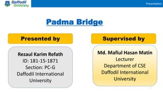Presentation
Padma Bridge
Presented by Supervised by
Md. Mafiul Hasan Matin
Lecturer
Department of CSE
Daffodil International
University
1
Rezaul Karim Refath
ID: 181-15-1871
Section: PC-G
Daffodil International
University
 