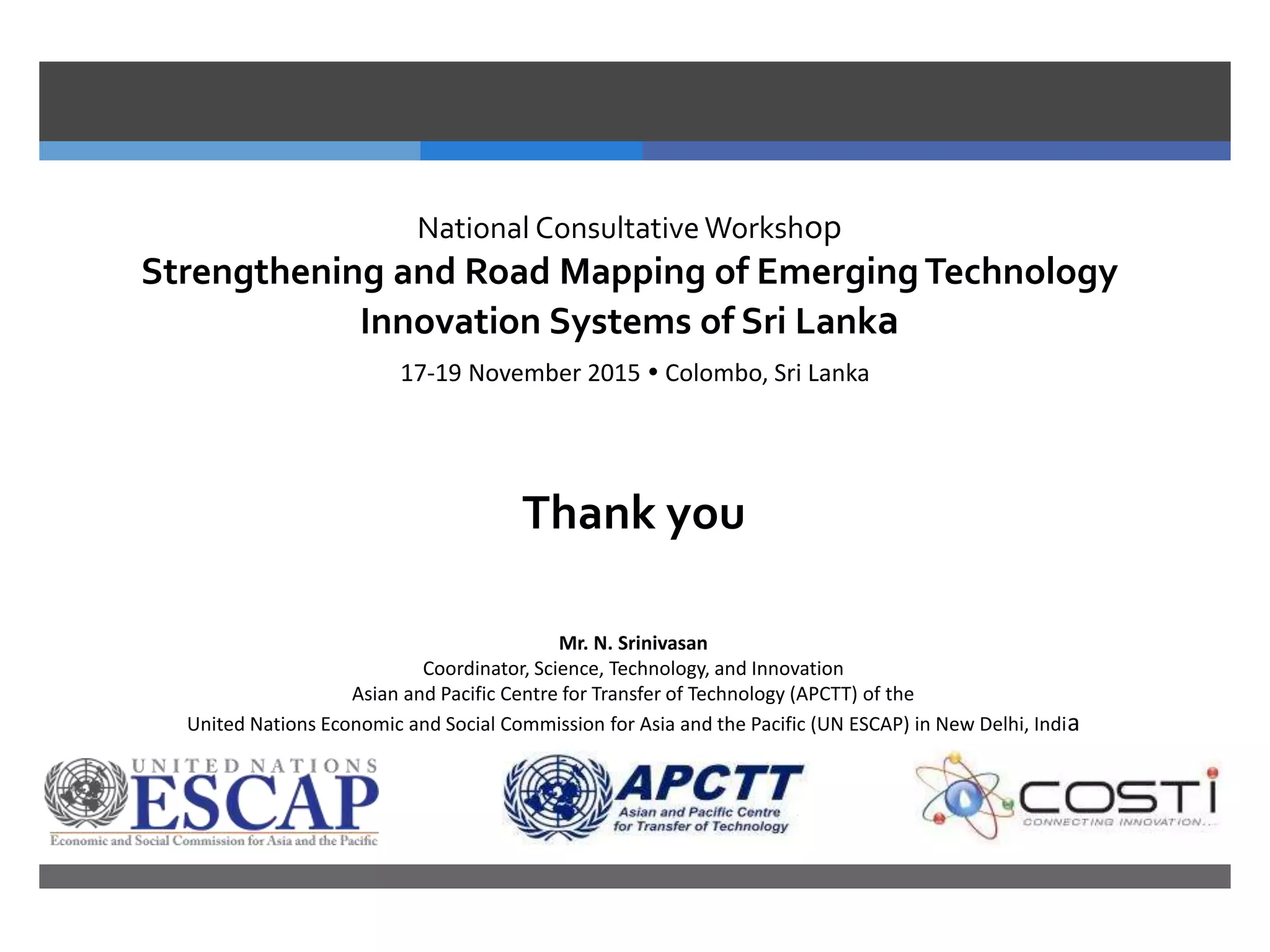 National Consultative Workshop
Strengthening and Road Mapping of EmergingTechnology
Innovation Systems of Sri Lanka
17-19 November 2015  Colombo, Sri Lanka
Thank you
Mr. N. Srinivasan
Coordinator, Science, Technology, and Innovation
Asian and Pacific Centre for Transfer of Technology (APCTT) of the
United Nations Economic and Social Commission for Asia and the Pacific (UN ESCAP) in New Delhi, India
 