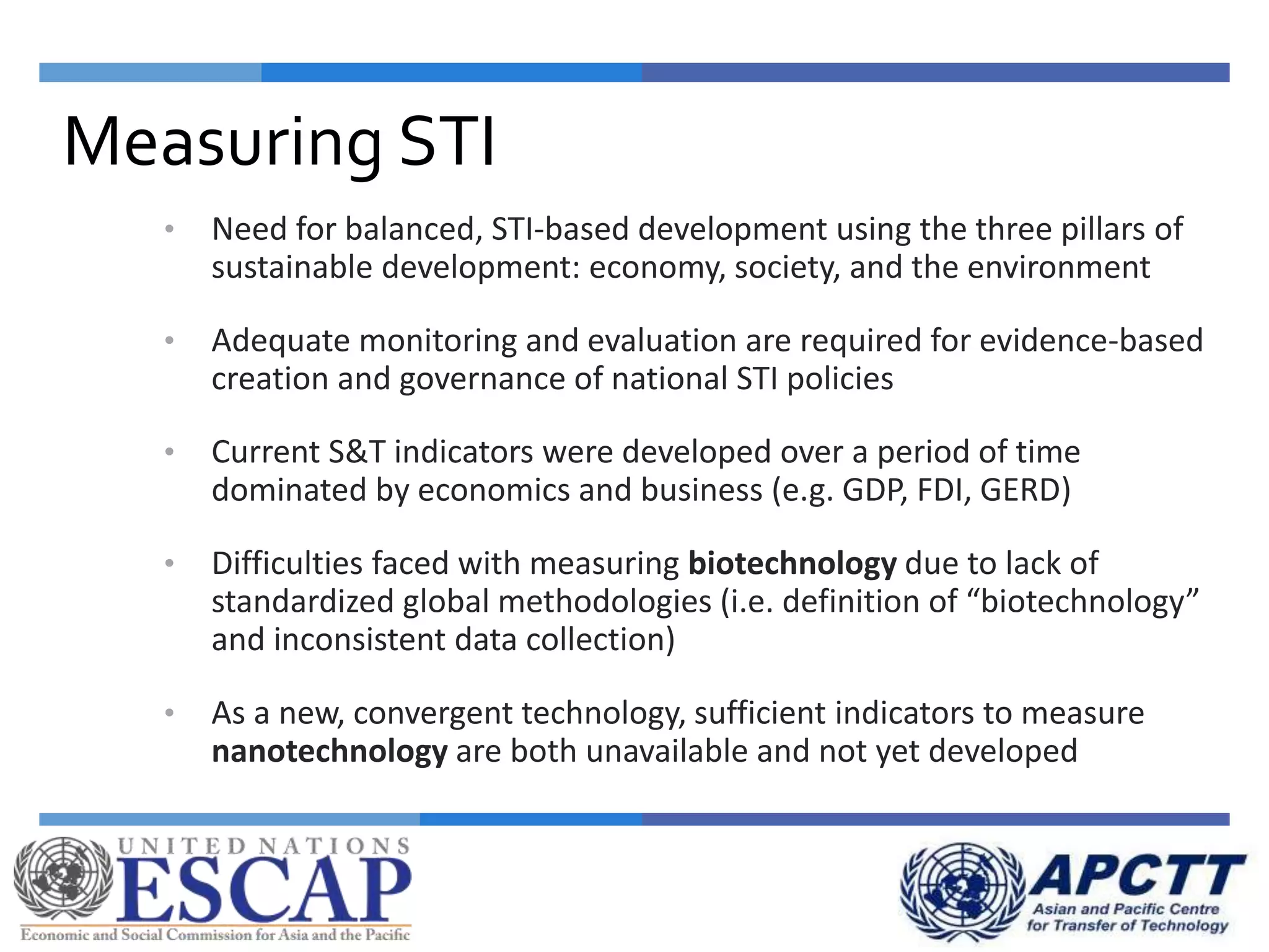 • Need for balanced, STI-based development using the three pillars of
sustainable development: economy, society, and the environment
• Adequate monitoring and evaluation are required for evidence-based
creation and governance of national STI policies
• Current S&T indicators were developed over a period of time
dominated by economics and business (e.g. GDP, FDI, GERD)
• Difficulties faced with measuring biotechnology due to lack of
standardized global methodologies (i.e. definition of “biotechnology”
and inconsistent data collection)
• As a new, convergent technology, sufficient indicators to measure
nanotechnology are both unavailable and not yet developed
Measuring STI
 