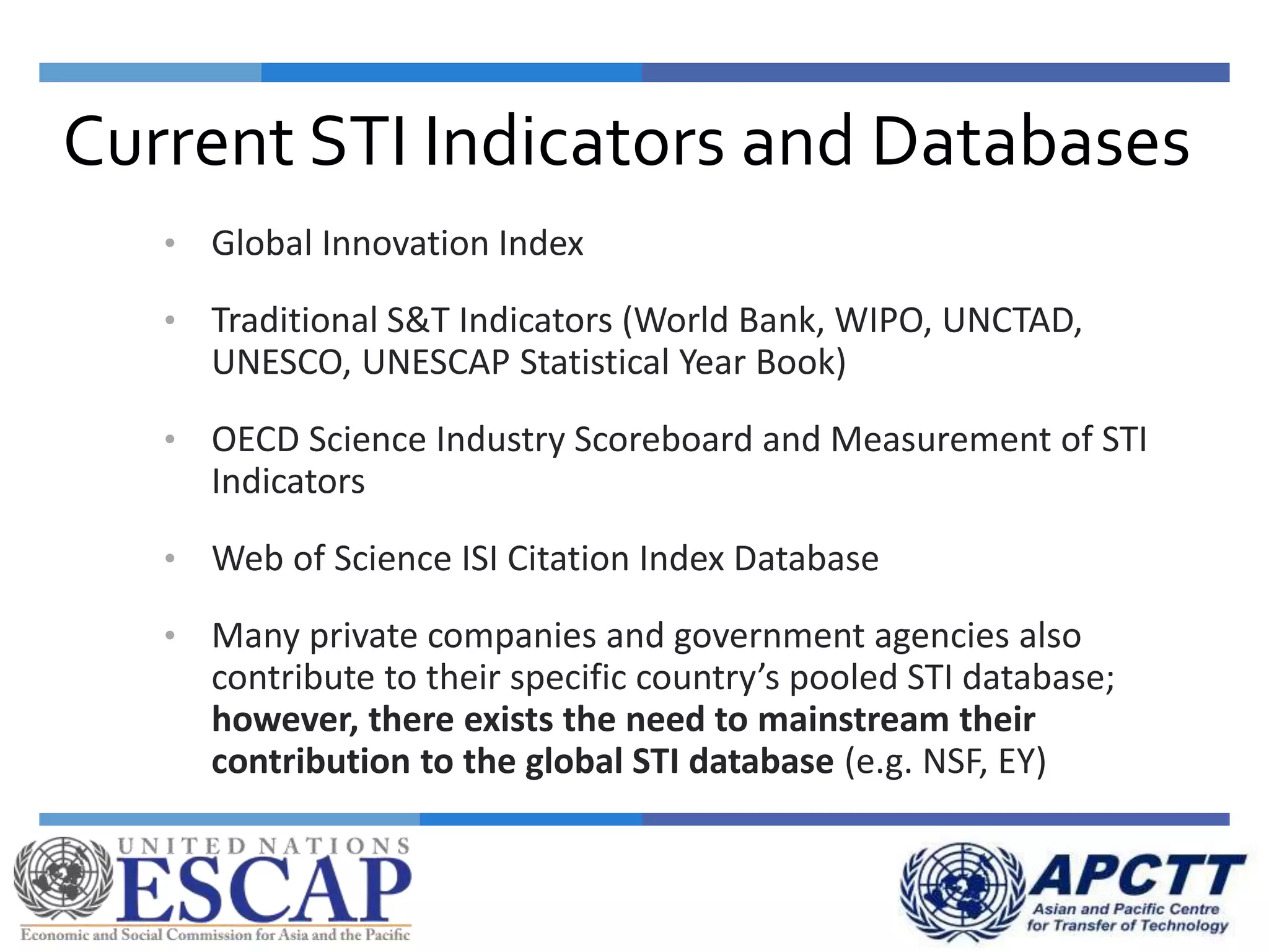 • Global Innovation Index
• Traditional S&T Indicators (World Bank, WIPO, UNCTAD,
UNESCO, UNESCAP Statistical Year Book)
• OECD Science Industry Scoreboard and Measurement of STI
Indicators
• Web of Science ISI Citation Index Database
• Many private companies and government agencies also
contribute to their specific country’s pooled STI database;
however, there exists the need to mainstream their
contribution to the global STI database (e.g. NSF, EY)
Current STI Indicators and Databases
 
