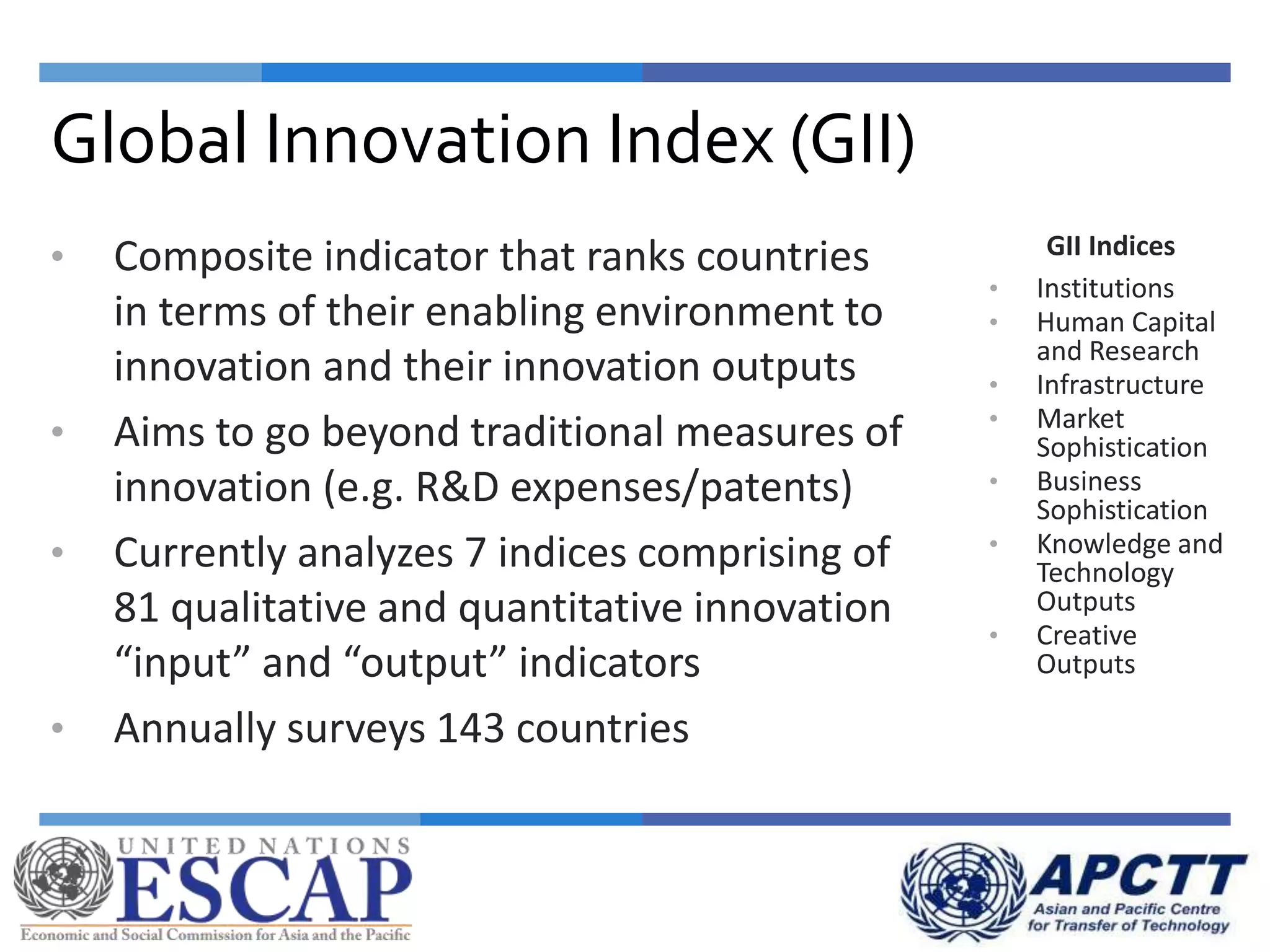 Global Innovation Index (GII)
GII Indices
• Institutions
• Human Capital
and Research
• Infrastructure
• Market
Sophistication
• Business
Sophistication
• Knowledge and
Technology
Outputs
• Creative
Outputs
• Composite indicator that ranks countries
in terms of their enabling environment to
innovation and their innovation outputs
• Aims to go beyond traditional measures of
innovation (e.g. R&D expenses/patents)
• Currently analyzes 7 indices comprising of
81 qualitative and quantitative innovation
“input” and “output” indicators
• Annually surveys 143 countries
 