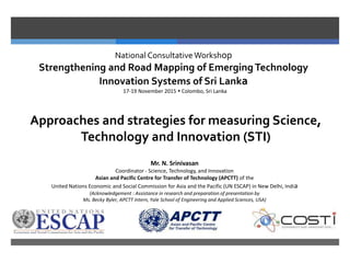National Consultative Workshop
Strengthening and Road Mapping of Emerging Technology
Innovation Systems of Sri Lanka
17-19 November 2015  Colombo, Sri Lanka
Approaches and strategies for measuring Science,
Technology and Innovation (STI)
Mr. N. Srinivasan
Coordinator - Science, Technology, and Innovation
Asian and Pacific Centre for Transfer of Technology (APCTT) of the
United Nations Economic and Social Commission for Asia and the Pacific (UN ESCAP) in New Delhi, India
(Acknowledgement : Assistance in research and preparation of presentation by
Ms. Becky Byler, APCTT Intern, Yale School of Engineering and Applied Sciences, USA)
 