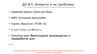 ! !Не удаляйте вопросы Пишите ответы прямо после вопросов
!Вставляйте в презентацию ключевые ответы из конструкторов потребителей и ниши
!Эти ответы должны совпадать
4.1.ДЗ Клиенты и их проблемы
• :Название проекта Крем для обувь
• :ФИО Солтанхан Арыстанбек
• , : -18Группа Факультет ХТОВ п
• E-mail: Sultan_xim@mail.ru
• (Описание идеи безотходное производство и
переработка шин
• ):
 