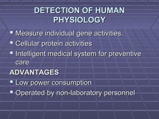 DETECTION OF HUMANDETECTION OF HUMAN
PHYSIOLOGYPHYSIOLOGY
 Measure individual gene activities.Measure individual gene activities.
 Cellular protein activitiesCellular protein activities
 Intelligent medical system for preventiveIntelligent medical system for preventive
carecare
ADVANTAGESADVANTAGES
 Low power consumptionLow power consumption
 Operated by non-laboratory personnelOperated by non-laboratory personnel
 