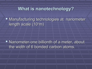  Manufacturing technologies at nanometerManufacturing technologies at nanometer
length scale (10length scale (10-9-9
m)m)
 Nanometer-one billionth of a meter, aboutNanometer-one billionth of a meter, about
the width of 6 bonded carbon atoms.the width of 6 bonded carbon atoms.
What is nanotechnology?What is nanotechnology?
 