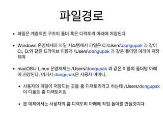 파일경로
• 파일은 계층적인 구조의 폴더 혹은 디렉토리 아래에 저장된다

• Windows 운영체제의 파일 시스템에서 파일은 C:Usersdongupak 과 같이
C:, D:와 같은 드라이브 이름과 Usersdongupak 과 같은 폴더명 아래에 저장
되며

• macOS나 Linux 운영체제는 /Users/dongupak 과 같은 이름의 폴더명 아래
에 저장된다. 여기서 dongupak은 사용자 아이디. 

• 사용자의 파일이 저장되는 곳을 홈 디렉토리라고 하는데 /Users/dongupak
이 디폴트 홈 디렉토리임

• 본 예제에서는 사용자의 홈 디렉토리 아래에 작업 폴더를 만들것이다
 
