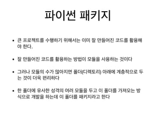 파이썬 패키지
• 큰 프로젝트를 수행하기 위해서는 이미 잘 만들어진 코드를 활용해
야 한다.

• 잘 만들어진 코드를 활용하는 방법이 모듈을 사용하는 것이다

• 그러나 모듈의 수가 많아지면 폴더(디렉토리) 아래에 계층적으로 두
는 것이 더욱 편리하다

• 한 폴더에 유사한 성격의 여러 모듈을 두고 이 폴더를 가져오는 방
식으로 개발을 하는데 이 폴더를 패키지라고 한다
 