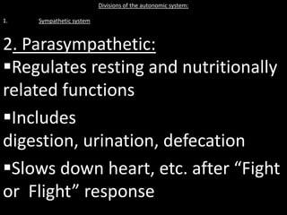 Divisions of the autonomic system:

1.   Sympathetic system



2. Parasympathetic:
Regulates resting and nutritionally
related functions
Includes
digestion, urination, defecation
Slows down heart, etc. after “Fight
or Flight” response
 