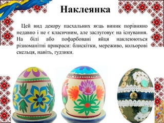 Наклеянка
Цей вид декору пасхальних яєць виник порівняно
недавно і не є класичним, але заслуговує на існування.
На білі або пофарбовані яйця наклеюються
різноманітні прикраси: блискітки, мереживо, кольорові
скельця, навіть, ґудзики.
 