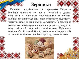 Зернівки
Головною відмінністю та перевагою Писанки-
Зернівки являється те, що в поєднані з досить
могутніми та сильними слов′янськими символами,
насіння, яке являється символом добробуту, родючості,
чистоти, надає їм ще більшої могутності. Їх робили за
допомогою викладування насіння різних культур на
видуті яйця або вирізані деревні основи. Кріпились
вони на збитій яєчний білок, також могли покривати їх
лаком виготовленим з олійних культур, таких як льон.
 