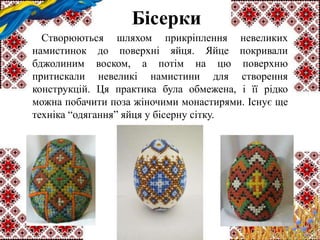 Бісерки
Створюються шляхом прикріплення невеликих
намистинок до поверхні яйця. Яйце покривали
бджолиним воском, а потім на цю поверхню
притискали невеликі намистини для створення
конструкцій. Ця практика була обмежена, і її рідко
можна побачити поза жіночими монастирями. Існує ще
техніка “одягання” яйця у бісерну сітку.
 