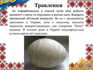 Травленки
На пофарбованому в певний колір яйці роблять
орнамент з воску та опускають в розчин оцту. Виходить
прекрасний об'ємний візерунок. Це не є традиційною
практикою в Україні, хоча в минулому кислотні
травлення використовувались для створення "білих"
писанок. В останні роки в Україні популяризується
сучасна версія цієї практики.
 