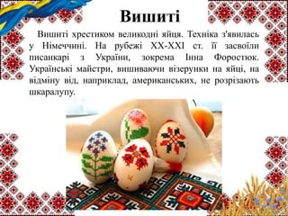 Вишиті
Вишиті хрестиком великодні яйця. Техніка з'явилась
у Німеччині. На рубежі ХХ-XXI ст. її засвоїли
писанкарі з України, зокрема Інна Форостюк.
Українські майстри, вишиваючи візерунки на яйці, на
відміну від, наприклад, американських, не розрізають
шкаралупу.
 