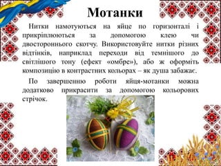 Мотанки
Нитки намотуються на яйце по горизонталі і
прикріплюються за допомогою клею чи
двостороннього скотчу. Використовуйте нитки різних
відтінків, наприклад переходи від темнішого до
світлішого тону (ефект «омбре»), або ж оформіть
композицію в контрастних кольорах – як душа забажає.
По завершенню роботи яйця-мотанки можна
додатково прикрасити за допомогою кольорових
стрічок.
 