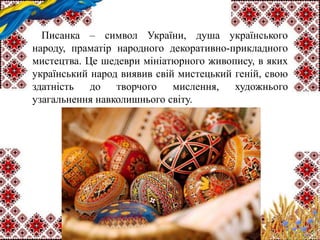 Писанка – символ України, душа українського
народу, праматір народного декоративно-прикладного
мистецтва. Це шедеври мініатюрного живопису, в яких
український народ виявив свій мистецький геній, свою
здатність до творчого мислення, художнього
узагальнення навколишнього світу.
 