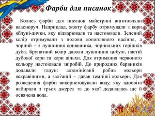 Фарби для писанок
Колись фарби для писанок майстрині виготовляли
власноруч. Наприклад, жовту фарбу отримували з кори
яблуні-дички, яку відварювали та настоювали. Зелений
колір отримували з полови конопляного насіння, а
чорний – з лушпиння соняшника, чорнильних горішків
дуба. Брунатний колір давали лушпиння цибулі, настій
дубової кори та кори вільхи. Для отримання червоного
кольору настоювали звіробій. До природних барвників
додавали галун: алюмінієвий робив кольори
яскравішими, а залізний – давав темніші кольори. Для
розведення фарби використовували воду, яку вдосвіта
набирали з трьох джерел та до якої додавалась ще й
освячена вода.
 