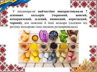 У писанкарстві найчастіше використовували 7
основних кольорів (червоний, жовтий,
помаранчевий, зелений, вишневий, коричневий,
чорний), але можливі й інші кольори (залежно від
регіону кольорова гама писанок розширювалась).
 