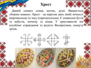 Хрест
Давній символ сонця, вогню, душі. Вважається
«божим знаком». Хрест – це перетин двох ліній: вічності
(вертикальна) та часу (горизонтальна). Є символом буття
та небуття, початку та кінця. У християнстві він
уособлює страждання та радість Воскресіння, спокуту
гріхів.
 