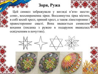 Зоря, Ружа
Цей символ зображували у вигляді п’яти- шести-
семи-, восьмираменна зірки. Восьмикутна зірка містить
в собі косий хрест, прямий хрест, а також лівосторонню і
правосторонню свасті. Вона вважається символом
кохання (писанка з ружею в подарунок вважалась
освідченням в почуттях).
 