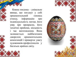 Кожна писанка – унікальне
явище, що поєднує у собі
орнаментальний генокод
етносу, інформацію про
індивідуальність митця, його
уяву про прекрасне, його
технічні прийоми, місцевість
і час виготовлення. Вона
залишається найбагатшим
джерелом орнаментальних
композицій і привертає увагу
художників-професіоналів у
багатьох країнах світу.
 