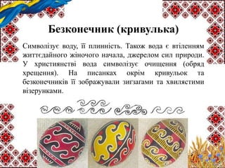 Безконечник (кривулька)
Символізує воду, її плинність. Також вода є втіленням
життєдайного жіночого начала, джерелом сил природи.
У християнстві вода символізує очищення (обряд
хрещення). На писанках окрім кривульок та
безконечників її зображували зиґзаґами та хвилястими
візерунками.
 
