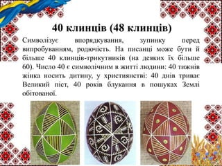 40 клинців (48 клинців)
Символізує впорядкування, зупинку перед
випробуванням, родючість. На писанці може бути й
більше 40 клинців-трикутників (на деяких їх більше
60). Число 40 є символічним в житті людини: 40 тижнів
жінка носить дитину, у християнстві: 40 днів триває
Великий піст, 40 років блукання в пошуках Землі
обітованої.
 