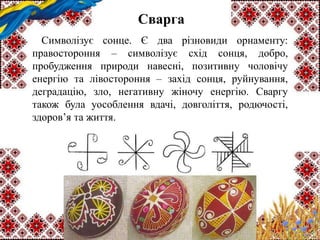 Сварга
Символізує сонце. Є два різновиди орнаменту:
правостороння – символізує схід сонця, добро,
пробудження природи навесні, позитивну чоловічу
енергію та лівостороння – захід сонця, руйнування,
деградацію, зло, негативну жіночу енергію. Сваргу
також була уособлення вдачі, довголіття, родючості,
здоров’я та життя.
 