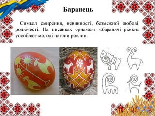 Баранець
Символ смирення, невинності, безмежної любові,
родючості. На писанках орнамент «баранячі ріжки»
уособлює молоді пагони рослин.
 