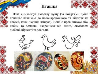 Пташка
Птах символізує людську душу (за повір’ями душа
прилітає пташкою до новонародженого та відлітає на
небеса, коли людина вмирає). Вона є провідником між
небом та землею, охоронцем від злого, символом
любові, вірності та злагоди.
 