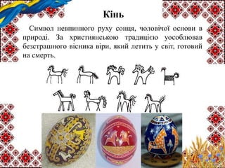 Кінь
Символ невпинного руху сонця, чоловічої основи в
природі. За християнською традицією уособлював
безстрашного вісника віри, який летить у світ, готовий
на смерть.
 