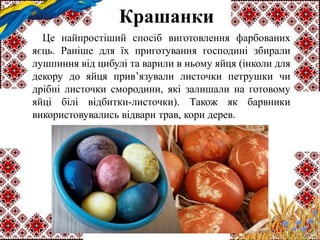 Крашанки
Це найпростіший спосіб виготовлення фарбованих
яєць. Раніше для їх приготування господині збирали
лушпиння від цибулі та варили в ньому яйця (інколи для
декору до яйця прив’язували листочки петрушки чи
дрібні листочки смородини, які залишали на готовому
яйці білі відбитки-листочки). Також як барвники
використовувались відвари трав, кори дерев.
 
