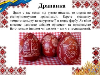 Драпанка
Якщо у вас немає під рукою писачка, то можна по
експериментувати драпанками. Берете крашанку
темного кольору та занурюєте її в темну фарбу. Як яйце
висохне наносите олівцем орнамент та продряпуєте
його голкою (шилом чи цвяхом – що є в господарстві).
 