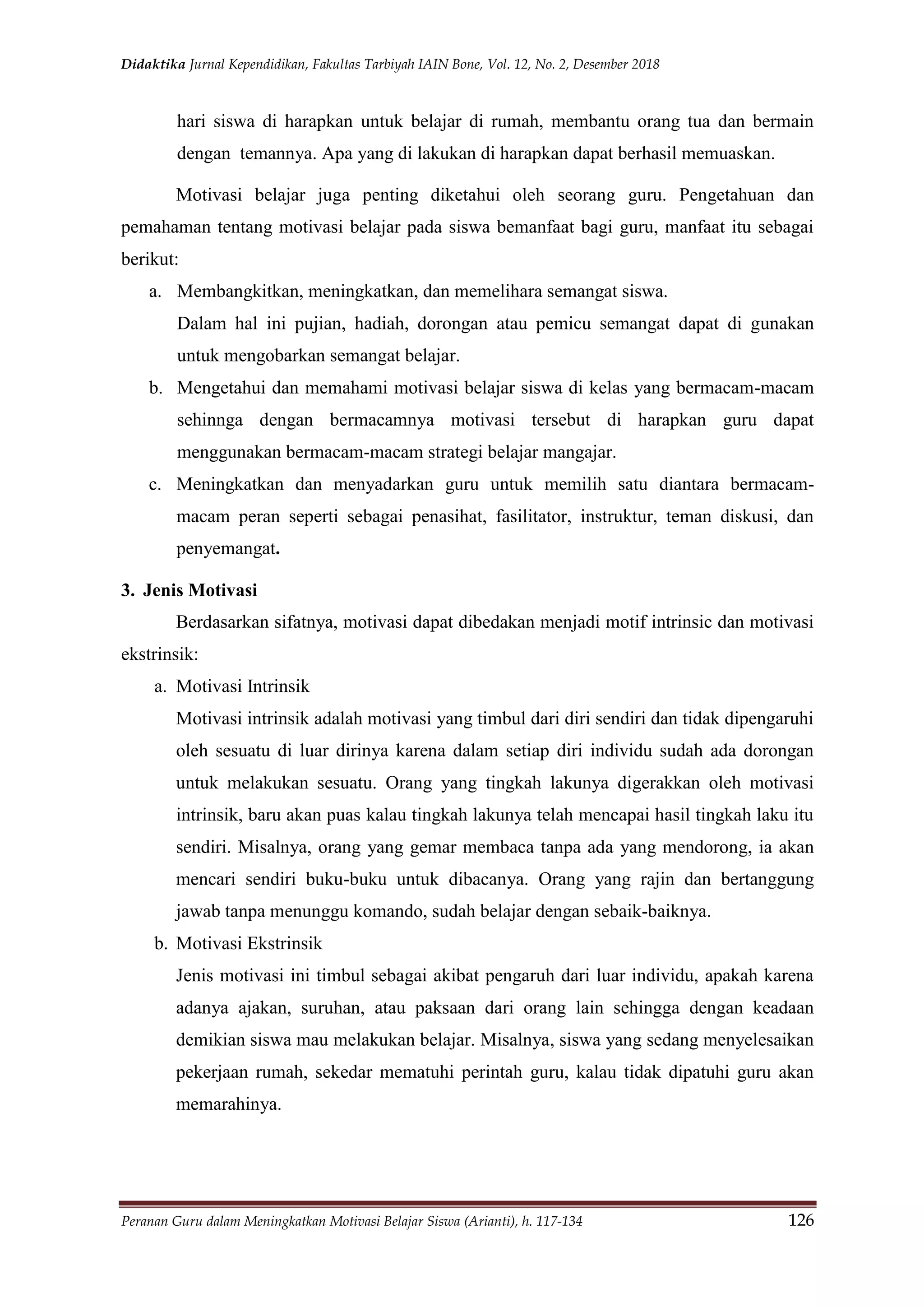 Didaktika Jurnal Kependidikan, Fakultas Tarbiyah IAIN Bone, Vol. 12, No. 2, Desember 2018
Peranan Guru dalam Meningkatkan Motivasi Belajar Siswa (Arianti), h. 117-134 126
hari siswa di harapkan untuk belajar di rumah, membantu orang tua dan bermain
dengan temannya. Apa yang di lakukan di harapkan dapat berhasil memuaskan.
Motivasi belajar juga penting diketahui oleh seorang guru. Pengetahuan dan
pemahaman tentang motivasi belajar pada siswa bemanfaat bagi guru, manfaat itu sebagai
berikut:
a. Membangkitkan, meningkatkan, dan memelihara semangat siswa.
Dalam hal ini pujian, hadiah, dorongan atau pemicu semangat dapat di gunakan
untuk mengobarkan semangat belajar.
b. Mengetahui dan memahami motivasi belajar siswa di kelas yang bermacam-macam
sehinnga dengan bermacamnya motivasi tersebut di harapkan guru dapat
menggunakan bermacam-macam strategi belajar mangajar.
c. Meningkatkan dan menyadarkan guru untuk memilih satu diantara bermacam-
macam peran seperti sebagai penasihat, fasilitator, instruktur, teman diskusi, dan
penyemangat.
3. Jenis Motivasi
Berdasarkan sifatnya, motivasi dapat dibedakan menjadi motif intrinsic dan motivasi
ekstrinsik:
a. Motivasi Intrinsik
Motivasi intrinsik adalah motivasi yang timbul dari diri sendiri dan tidak dipengaruhi
oleh sesuatu di luar dirinya karena dalam setiap diri individu sudah ada dorongan
untuk melakukan sesuatu. Orang yang tingkah lakunya digerakkan oleh motivasi
intrinsik, baru akan puas kalau tingkah lakunya telah mencapai hasil tingkah laku itu
sendiri. Misalnya, orang yang gemar membaca tanpa ada yang mendorong, ia akan
mencari sendiri buku-buku untuk dibacanya. Orang yang rajin dan bertanggung
jawab tanpa menunggu komando, sudah belajar dengan sebaik-baiknya.
b. Motivasi Ekstrinsik
Jenis motivasi ini timbul sebagai akibat pengaruh dari luar individu, apakah karena
adanya ajakan, suruhan, atau paksaan dari orang lain sehingga dengan keadaan
demikian siswa mau melakukan belajar. Misalnya, siswa yang sedang menyelesaikan
pekerjaan rumah, sekedar mematuhi perintah guru, kalau tidak dipatuhi guru akan
memarahinya.
 