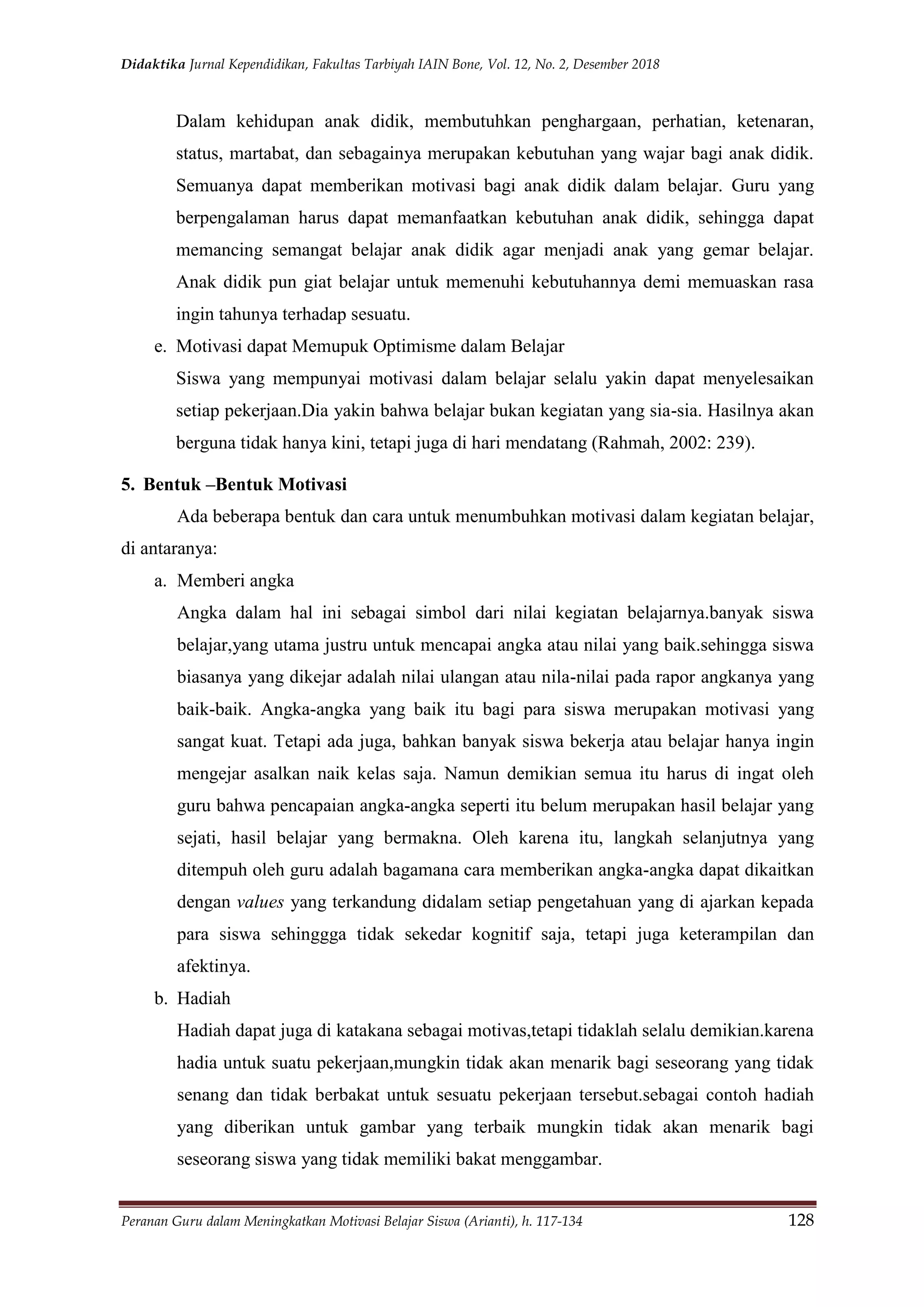 Didaktika Jurnal Kependidikan, Fakultas Tarbiyah IAIN Bone, Vol. 12, No. 2, Desember 2018
Peranan Guru dalam Meningkatkan Motivasi Belajar Siswa (Arianti), h. 117-134 128
Dalam kehidupan anak didik, membutuhkan penghargaan, perhatian, ketenaran,
status, martabat, dan sebagainya merupakan kebutuhan yang wajar bagi anak didik.
Semuanya dapat memberikan motivasi bagi anak didik dalam belajar. Guru yang
berpengalaman harus dapat memanfaatkan kebutuhan anak didik, sehingga dapat
memancing semangat belajar anak didik agar menjadi anak yang gemar belajar.
Anak didik pun giat belajar untuk memenuhi kebutuhannya demi memuaskan rasa
ingin tahunya terhadap sesuatu.
e. Motivasi dapat Memupuk Optimisme dalam Belajar
Siswa yang mempunyai motivasi dalam belajar selalu yakin dapat menyelesaikan
setiap pekerjaan.Dia yakin bahwa belajar bukan kegiatan yang sia-sia. Hasilnya akan
berguna tidak hanya kini, tetapi juga di hari mendatang (Rahmah, 2002: 239).
5. Bentuk –Bentuk Motivasi
Ada beberapa bentuk dan cara untuk menumbuhkan motivasi dalam kegiatan belajar,
di antaranya:
a. Memberi angka
Angka dalam hal ini sebagai simbol dari nilai kegiatan belajarnya.banyak siswa
belajar,yang utama justru untuk mencapai angka atau nilai yang baik.sehingga siswa
biasanya yang dikejar adalah nilai ulangan atau nila-nilai pada rapor angkanya yang
baik-baik. Angka-angka yang baik itu bagi para siswa merupakan motivasi yang
sangat kuat. Tetapi ada juga, bahkan banyak siswa bekerja atau belajar hanya ingin
mengejar asalkan naik kelas saja. Namun demikian semua itu harus di ingat oleh
guru bahwa pencapaian angka-angka seperti itu belum merupakan hasil belajar yang
sejati, hasil belajar yang bermakna. Oleh karena itu, langkah selanjutnya yang
ditempuh oleh guru adalah bagamana cara memberikan angka-angka dapat dikaitkan
dengan values yang terkandung didalam setiap pengetahuan yang di ajarkan kepada
para siswa sehinggga tidak sekedar kognitif saja, tetapi juga keterampilan dan
afektinya.
b. Hadiah
Hadiah dapat juga di katakana sebagai motivas,tetapi tidaklah selalu demikian.karena
hadia untuk suatu pekerjaan,mungkin tidak akan menarik bagi seseorang yang tidak
senang dan tidak berbakat untuk sesuatu pekerjaan tersebut.sebagai contoh hadiah
yang diberikan untuk gambar yang terbaik mungkin tidak akan menarik bagi
seseorang siswa yang tidak memiliki bakat menggambar.
 