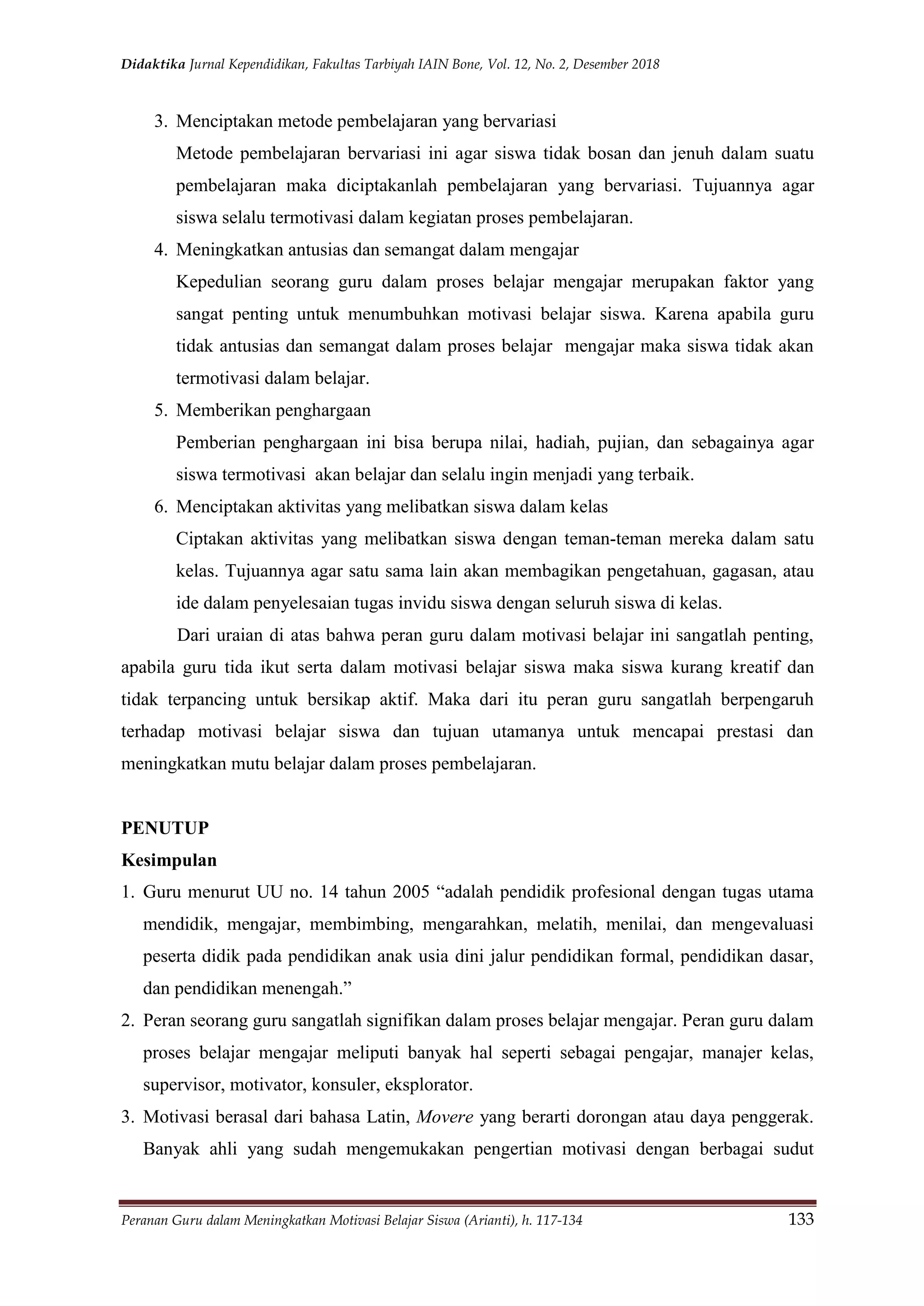 Didaktika Jurnal Kependidikan, Fakultas Tarbiyah IAIN Bone, Vol. 12, No. 2, Desember 2018
Peranan Guru dalam Meningkatkan Motivasi Belajar Siswa (Arianti), h. 117-134 133
3. Menciptakan metode pembelajaran yang bervariasi
Metode pembelajaran bervariasi ini agar siswa tidak bosan dan jenuh dalam suatu
pembelajaran maka diciptakanlah pembelajaran yang bervariasi. Tujuannya agar
siswa selalu termotivasi dalam kegiatan proses pembelajaran.
4. Meningkatkan antusias dan semangat dalam mengajar
Kepedulian seorang guru dalam proses belajar mengajar merupakan faktor yang
sangat penting untuk menumbuhkan motivasi belajar siswa. Karena apabila guru
tidak antusias dan semangat dalam proses belajar mengajar maka siswa tidak akan
termotivasi dalam belajar.
5. Memberikan penghargaan
Pemberian penghargaan ini bisa berupa nilai, hadiah, pujian, dan sebagainya agar
siswa termotivasi akan belajar dan selalu ingin menjadi yang terbaik.
6. Menciptakan aktivitas yang melibatkan siswa dalam kelas
Ciptakan aktivitas yang melibatkan siswa dengan teman-teman mereka dalam satu
kelas. Tujuannya agar satu sama lain akan membagikan pengetahuan, gagasan, atau
ide dalam penyelesaian tugas invidu siswa dengan seluruh siswa di kelas.
Dari uraian di atas bahwa peran guru dalam motivasi belajar ini sangatlah penting,
apabila guru tida ikut serta dalam motivasi belajar siswa maka siswa kurang kreatif dan
tidak terpancing untuk bersikap aktif. Maka dari itu peran guru sangatlah berpengaruh
terhadap motivasi belajar siswa dan tujuan utamanya untuk mencapai prestasi dan
meningkatkan mutu belajar dalam proses pembelajaran.
PENUTUP
Kesimpulan
1. Guru menurut UU no. 14 tahun 2005 “adalah pendidik profesional dengan tugas utama
mendidik, mengajar, membimbing, mengarahkan, melatih, menilai, dan mengevaluasi
peserta didik pada pendidikan anak usia dini jalur pendidikan formal, pendidikan dasar,
dan pendidikan menengah.”
2. Peran seorang guru sangatlah signifikan dalam proses belajar mengajar. Peran guru dalam
proses belajar mengajar meliputi banyak hal seperti sebagai pengajar, manajer kelas,
supervisor, motivator, konsuler, eksplorator.
3. Motivasi berasal dari bahasa Latin, Movere yang berarti dorongan atau daya penggerak.
Banyak ahli yang sudah mengemukakan pengertian motivasi dengan berbagai sudut
 